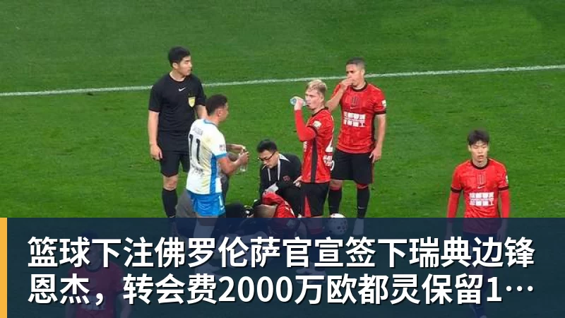 篮球下注佛罗伦萨官宣签下瑞典边锋恩杰，转会费2000万欧都灵保留12%分成